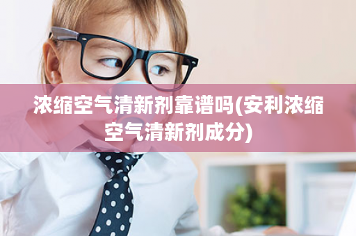 浓缩空气清新剂靠谱吗(安利浓缩空气清新剂成分)