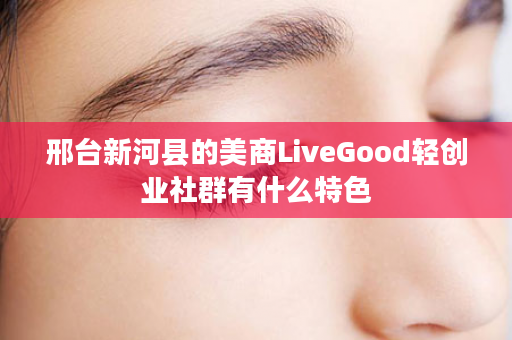 邢台新河县的美商LiveGood轻创业社群有什么特色