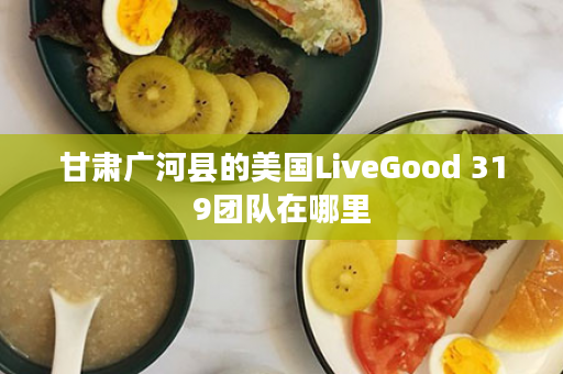 甘肃广河县的美国LiveGood 319团队在哪里