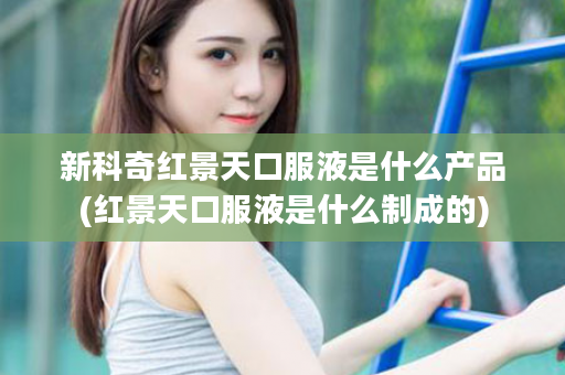 新科奇红景天口服液是什么产品(红景天口服液是什么制成的)