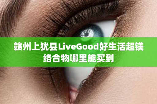 赣州上犹县LiveGood好生活超镁络合物哪里能买到