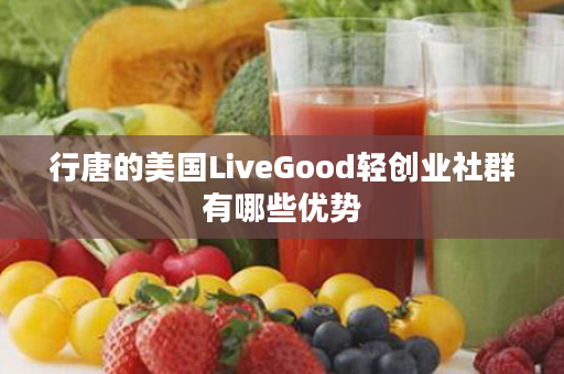 行唐的美国LiveGood轻创业社群有哪些优势