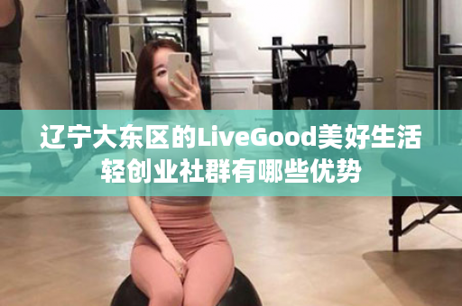辽宁大东区的LiveGood美好生活轻创业社群有哪些优势