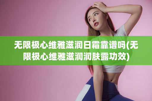 无限极心维雅滋润日霜靠谱吗(无限极心维雅滋润润肤露功效)