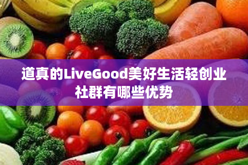 道真的LiveGood美好生活轻创业社群有哪些优势