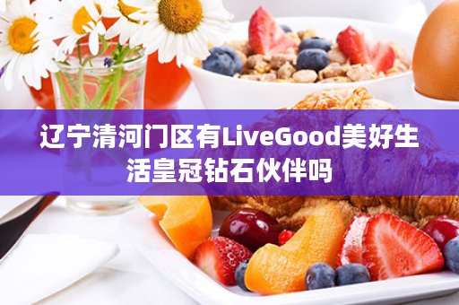 辽宁清河门区有LiveGood美好生活皇冠钻石伙伴吗