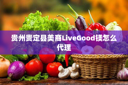 贵州贵定县美商LiveGood镁怎么代理