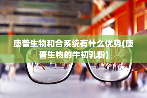 康普生物和合系统有什么优势(康普生物的牛初乳粉)