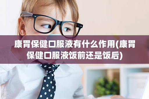 康胃保健口服液有什么作用(康胃保健口服液饭前还是饭后)