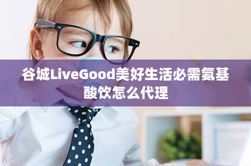 谷城LiveGood美好生活必需氨基酸饮怎么代理