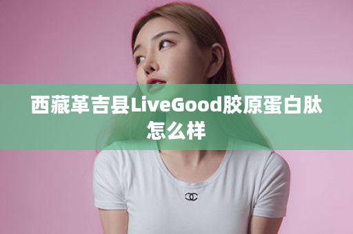 西藏革吉县LiveGood胶原蛋白肽怎么样