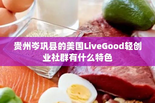 贵州岑巩县的美国LiveGood轻创业社群有什么特色