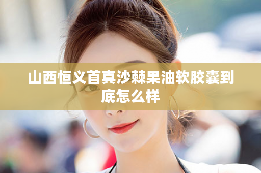 山西恒义首真沙棘果油软胶囊到底怎么样