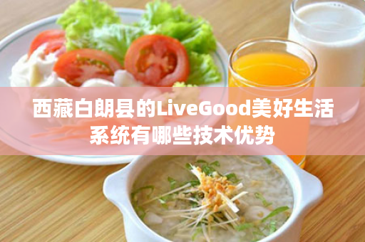 西藏白朗县的LiveGood美好生活系统有哪些技术优势