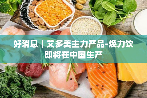 好消息｜艾多美主力产品-焕力饮即将在中国生产