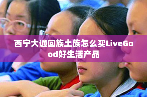 西宁大通回族土族怎么买LiveGood好生活产品