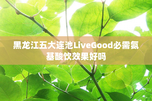 黑龙江五大连池LiveGood必需氨基酸饮效果好吗