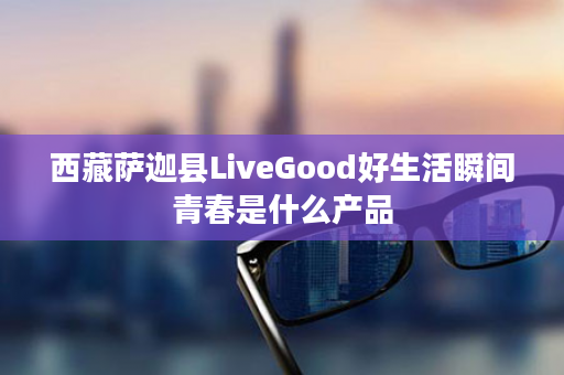 西藏萨迦县LiveGood好生活瞬间青春是什么产品