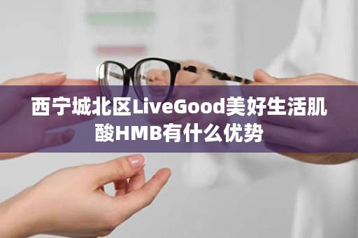 西宁城北区LiveGood美好生活肌酸HMB有什么优势