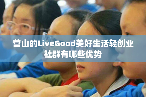 营山的LiveGood美好生活轻创业社群有哪些优势