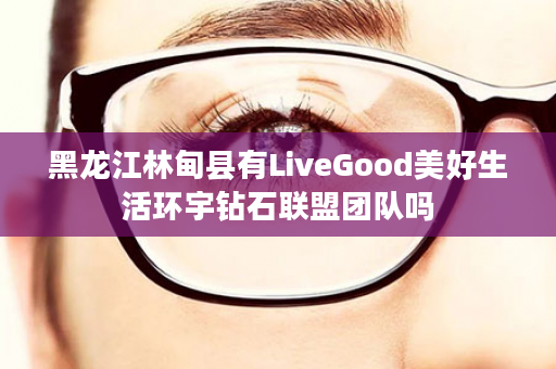 黑龙江林甸县有LiveGood美好生活环宇钻石联盟团队吗