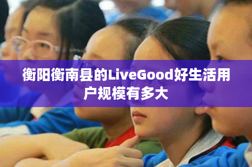 衡阳衡南县的LiveGood好生活用户规模有多大