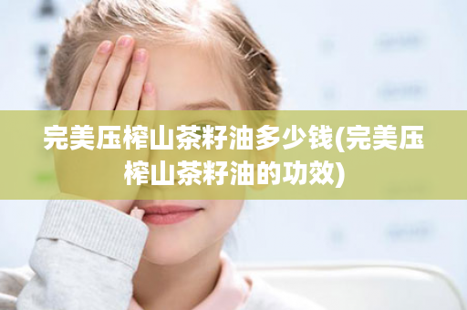 完美压榨山茶籽油多少钱(完美压榨山茶籽油的功效)