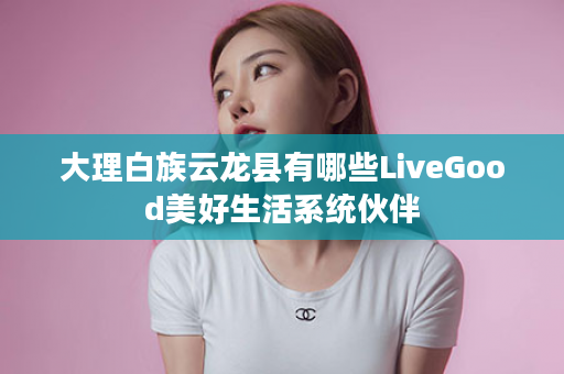 大理白族云龙县有哪些LiveGood美好生活系统伙伴