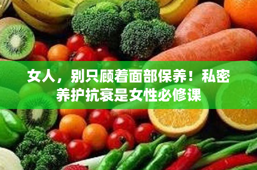 女人，别只顾着面部保养！私密养护抗衰是女性必修课