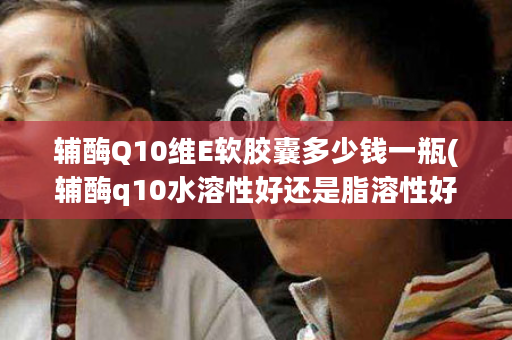 辅酶Q10维E软胶囊多少钱一瓶(辅酶q10水溶性好还是脂溶性好)