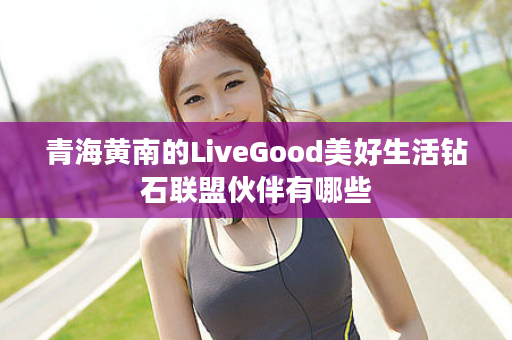 青海黄南的LiveGood美好生活钻石联盟伙伴有哪些
