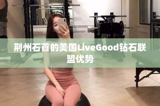 荆州石首的美国LiveGood钻石联盟优势
