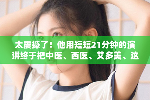 太震撼了！他用短短21分钟的演讲终于把中医、西医、艾多美、这三者关系搞清楚了