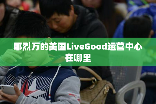 耶烈万的美国LiveGood运营中心在哪里