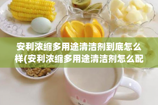 安利浓缩多用途清洁剂到底怎么样(安利浓缩多用途清洁剂怎么配比)