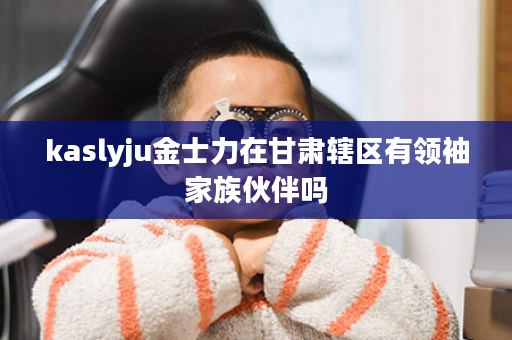 kaslyju金士力在甘肃辖区有领袖家族伙伴吗