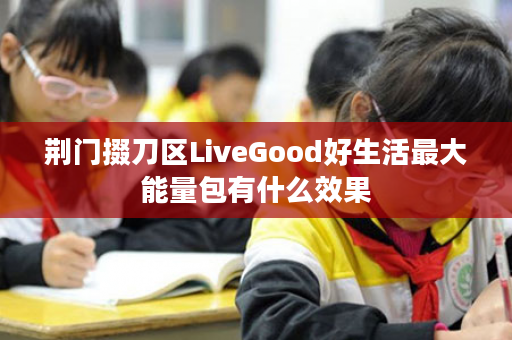 荆门掇刀区LiveGood好生活最大能量包有什么效果