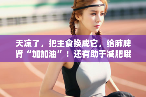 天凉了，把主食换成它，给肺脾肾“加加油”！还有助于减肥哦~