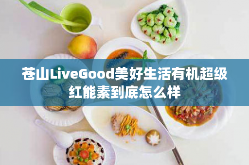 苍山LiveGood美好生活有机超级红能素到底怎么样