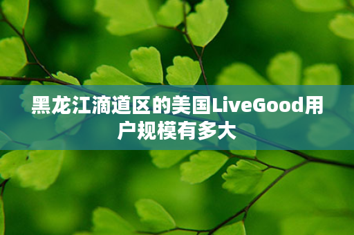 黑龙江滴道区的美国LiveGood用户规模有多大