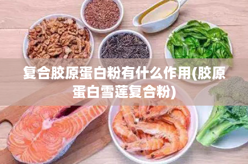 复合胶原蛋白粉有什么作用(胶原蛋白雪莲复合粉)