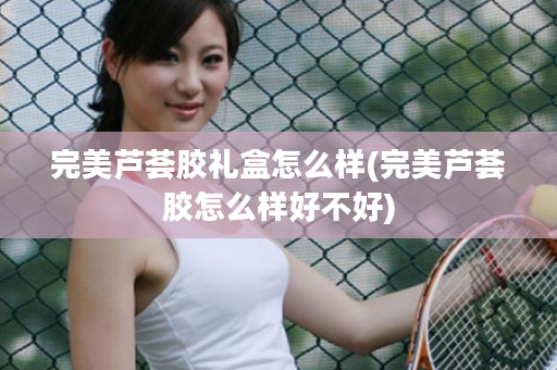 完美芦荟胶礼盒怎么样(完美芦荟胶怎么样好不好)