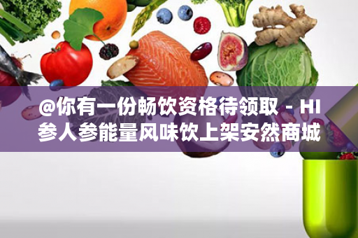 @你有一份畅饮资格待领取 - HI参人参能量风味饮上架安然商城