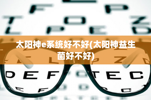 太阳神e系统好不好(太阳神益生菌好不好)