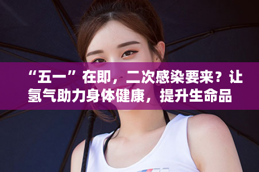 “五一”在即，二次感染要来？让氢气助力身体健康，提升生命品质！