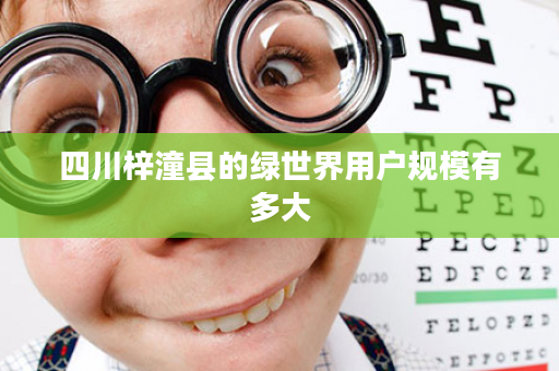 四川梓潼县的绿世界用户规模有多大