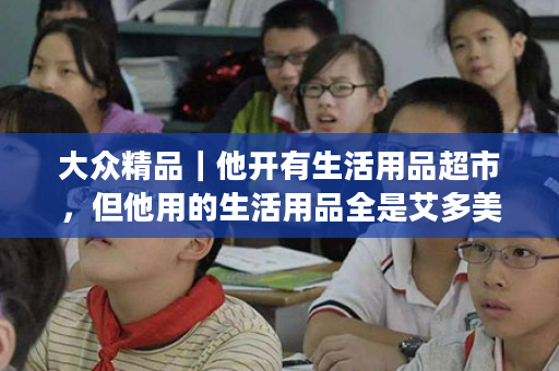 大众精品｜他开有生活用品超市，但他用的生活用品全是艾多美！