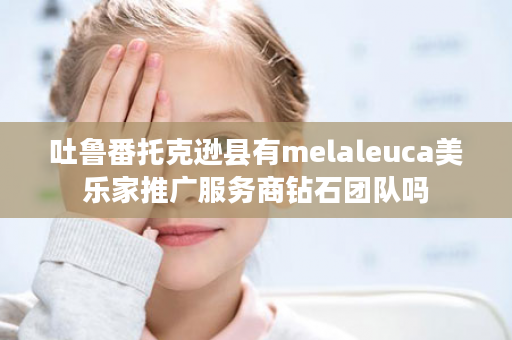 吐鲁番托克逊县有melaleuca美乐家推广服务商钻石团队吗