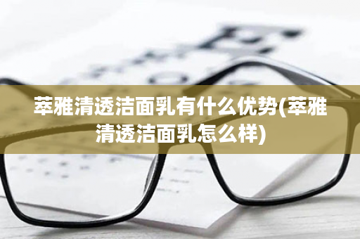 萃雅清透洁面乳有什么优势(萃雅清透洁面乳怎么样)