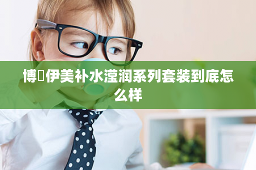博蘭伊美补水滢润系列套装到底怎么样